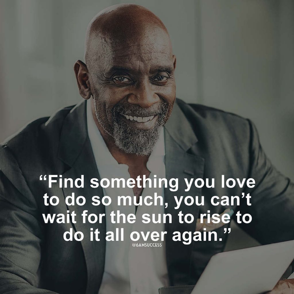 "Find something you love to do so much, you can’t wait for the sun to rise to do it all over again." - Chris Gardner