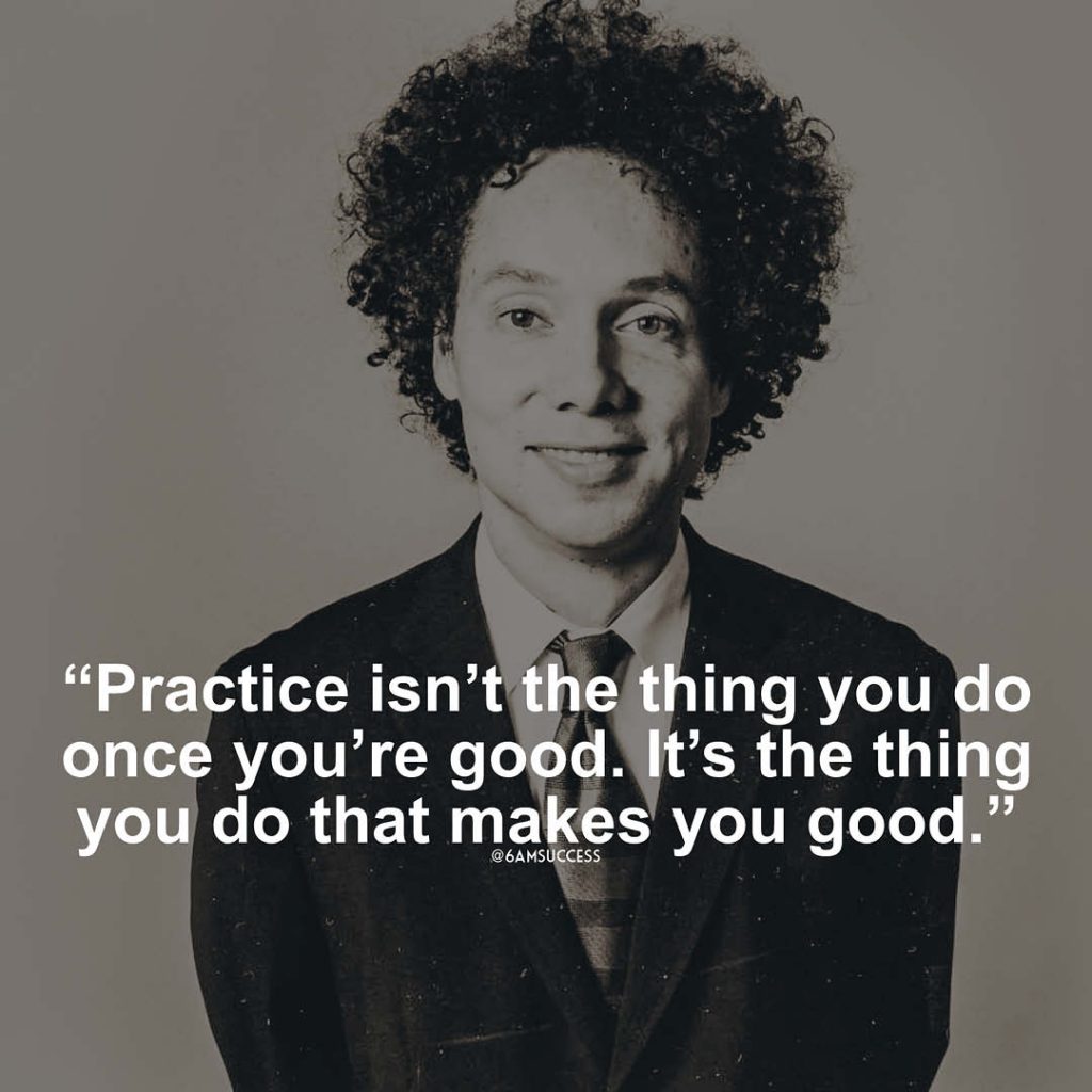 "Practice isn’t the thing you do once you’re good. It’s the thing you do that makes you good." - Malcolm Gladwell