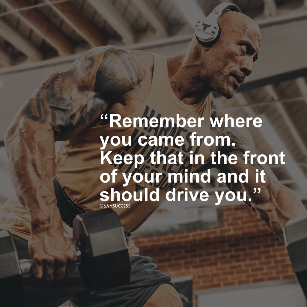 "Remember where you came from. Keep that in the front of your mind and it should drive you." - Dwayne Johnson