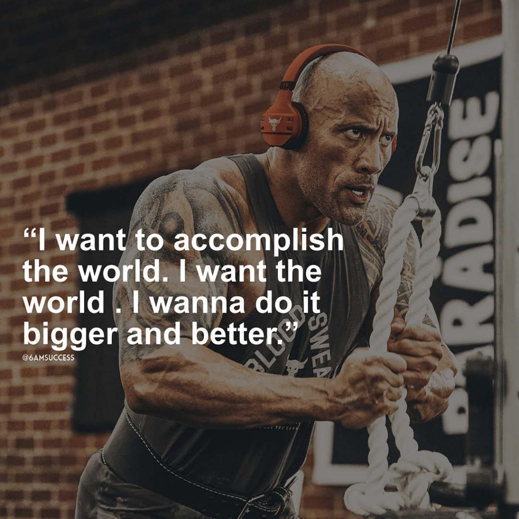 "I want to accomplish the world. I want the world . I wanna do it bigger and better" - Dwayne Johnson