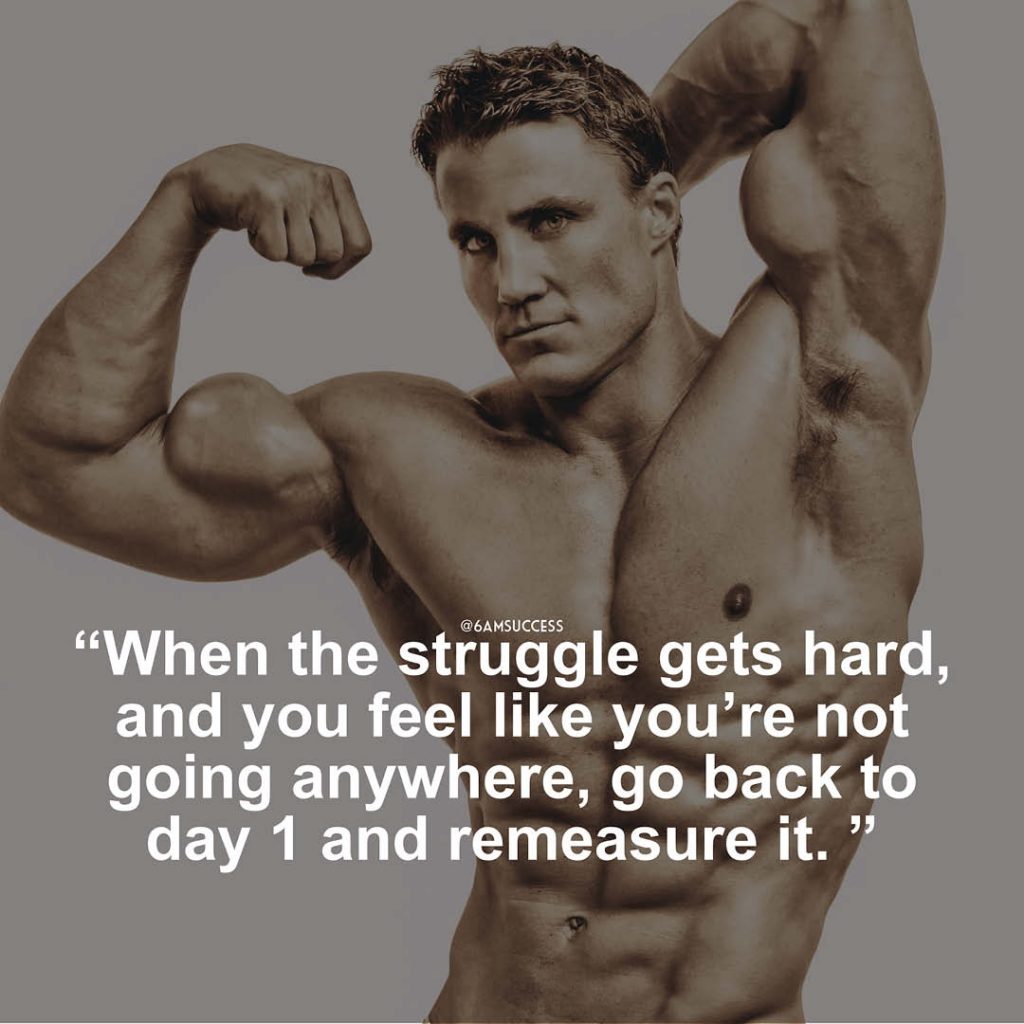 "When the struggle gets hard, and you feel like you’re not going anywhere, go back to day 1 and remeasure it." - Greg Plitt