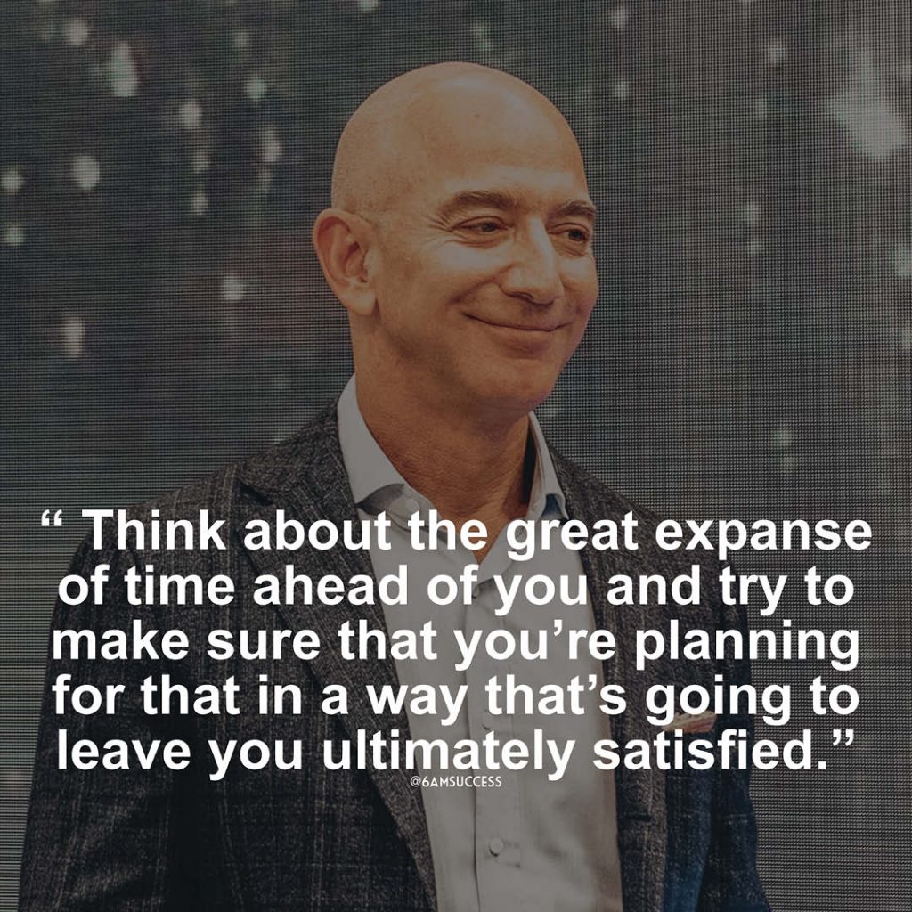 "Think about the great expanse of time ahead of you and try to make sure that you're planning for that in a way that's going to leave you ultimately satisfied. - Jeff Bezos