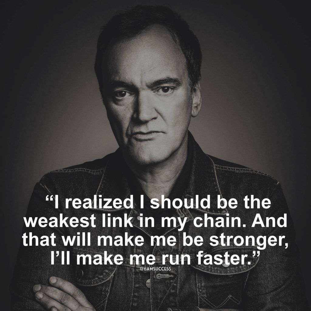 “I realized I should be the weakest link in my chain. And that will make me be stronger, I’ll make me run faster.” – Quentin Tarantino
