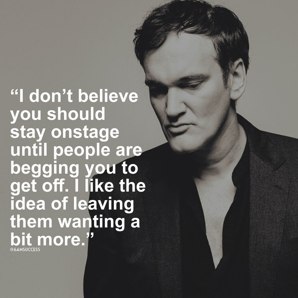 “I don’t believe you should stay onstage until people are begging you to get off. I like the idea of leaving them wanting a bit more.” – Quentin Tarantino