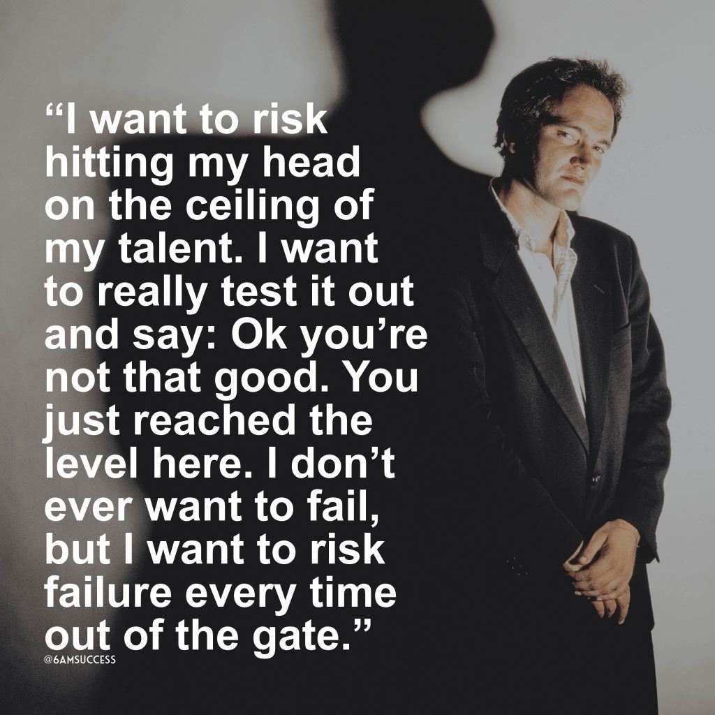 “I want to risk hitting my head on the ceiling of my talent. I want to really test it out and say: Ok you’re not that good. You just reached the level here. I don’t ever want to fail, but I want to risk failure every time out of the gate.” – Quentin Tarantino