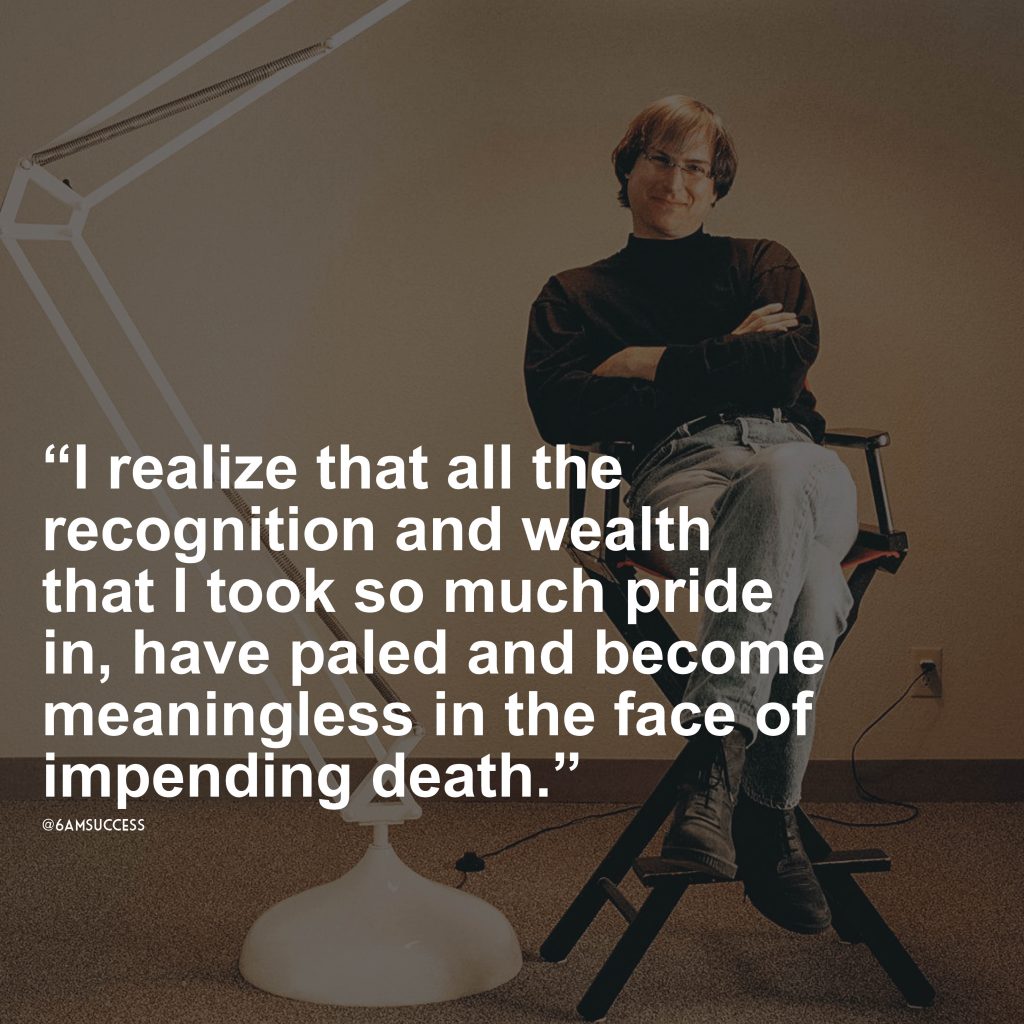 "I realize that all the recognition and wealth that I took so much pride in, have paled and become meaningless in the face of impending death." - Steve Jobs