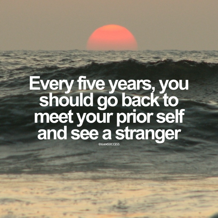 Every five years, you should go back to meet your prior self and see a stranger